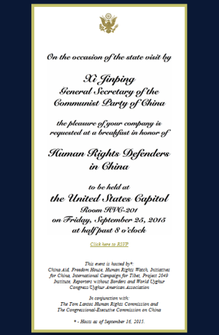 On the occasion of the state visit by Xi Jinping, General Secretary of the Communist Party of China, the pleasure of your company is requested at a breakfast in honor of Human Rights Defenders in China to be held at the United States Capitol, Room HVC-201 on Friday, September 25, 2015 at 8:30. This event is hosted by: China Aid, Freedom House, HRW, Initiatives for China, International Campaign for Tibet, Project 2049 Institute, Reporters without Borders and World Uyghur Congress/Uyghur American Association.